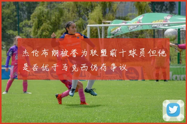 杰伦布朗被誉为联盟前十球员但他是否优于马克西仍存争议