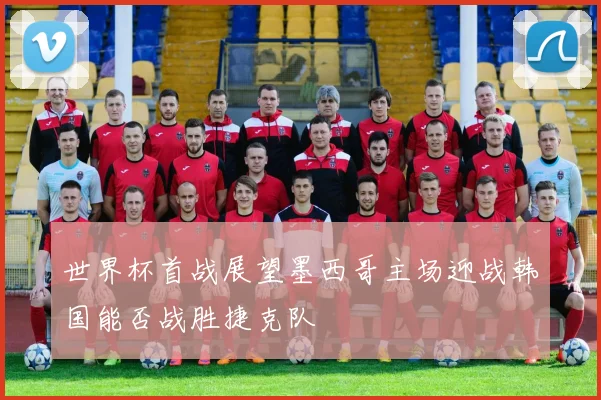世界杯首战展望墨西哥主场迎战韩国能否战胜捷克队
