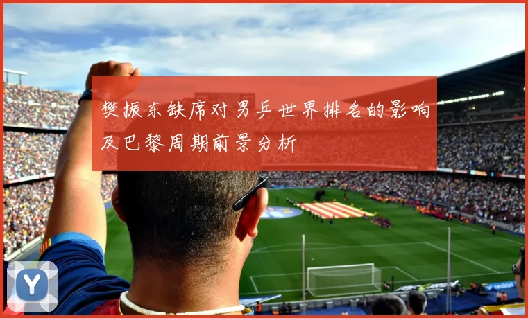樊振东缺席对男乒世界排名的影响及巴黎周期前景分析