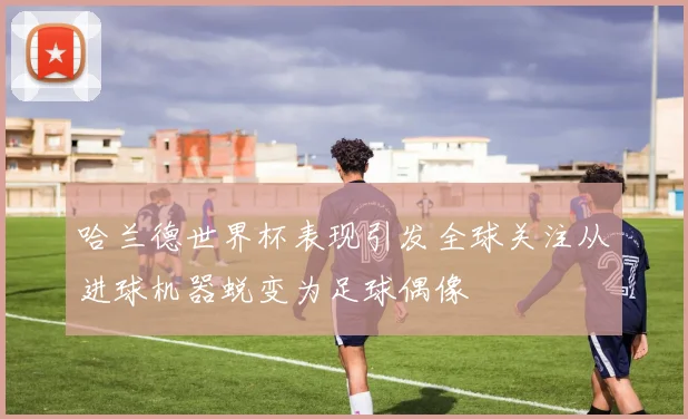 哈兰德世界杯表现引发全球关注从进球机器蜕变为足球偶像