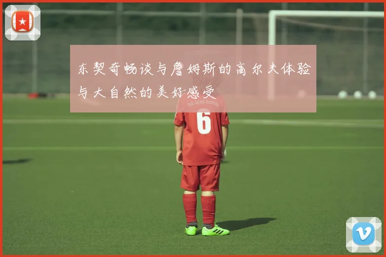 东契奇畅谈与詹姆斯的高尔夫体验与大自然的美好感受