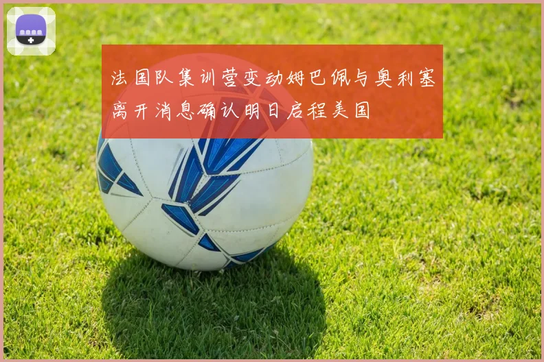 法国队集训营变动姆巴佩与奥利塞离开消息确认明日启程美国