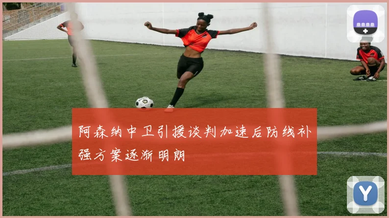 阿森纳中卫引援谈判加速后防线补强方案逐渐明朗