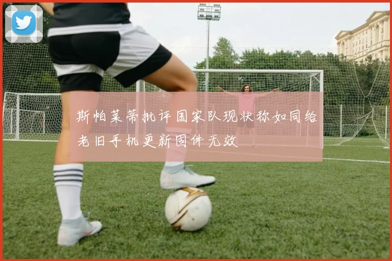 斯帕莱蒂批评国家队现状称如同给老旧手机更新固件无效