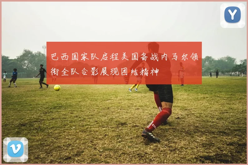 巴西国家队启程美国备战内马尔领衔全队合影展现团结精神
