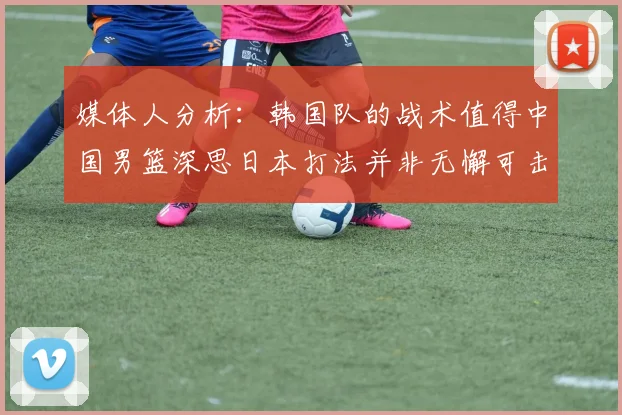 媒体人分析：韩国队的战术值得中国男篮深思日本打法并非无懈可击