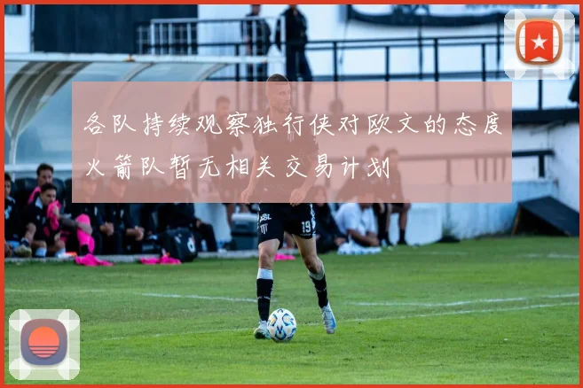 各队持续观察独行侠对欧文的态度火箭队暂无相关交易计划
