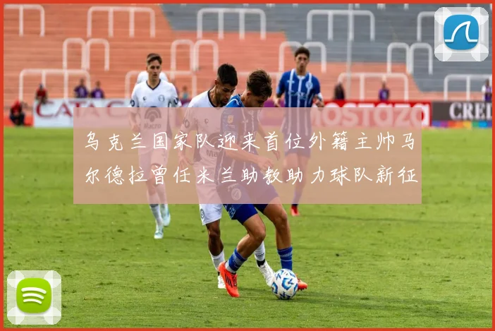 乌克兰国家队迎来首位外籍主帅马尔德拉曾任米兰助教助力球队新征程