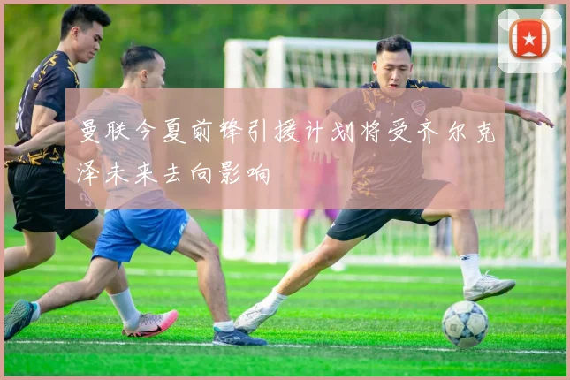 曼联今夏前锋引援计划将受齐尔克泽未来去向影响