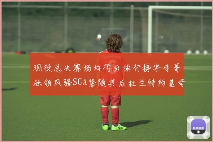 现役总决赛场均得分排行榜字母哥独领风骚SGA紧随其后杜兰特约基奇东契奇争夺第三