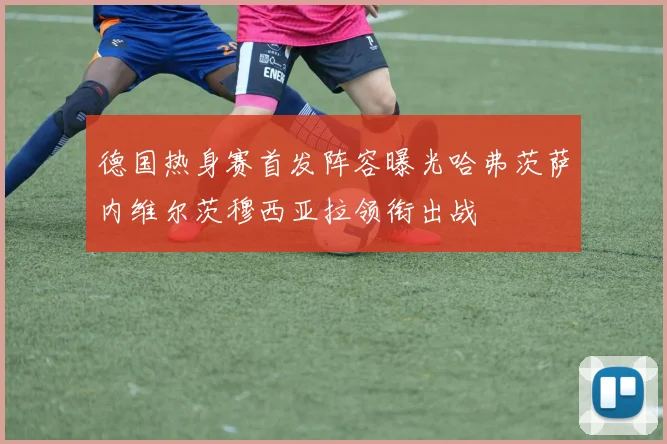 德国热身赛首发阵容曝光哈弗茨萨内维尔茨穆西亚拉领衔出战