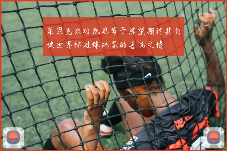 莱因克尔对凯恩寄予厚望期待其打破世界杯进球纪录的喜悦之情