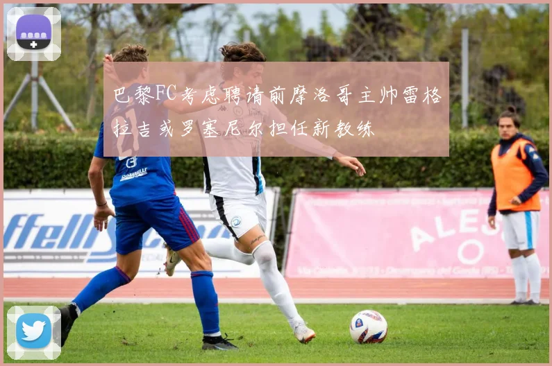 巴黎FC考虑聘请前摩洛哥主帅雷格拉吉或罗塞尼尔担任新教练