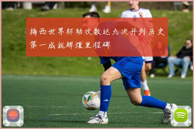 梅西世界杯助攻数达九次并列历史第一成就辉煌里程碑