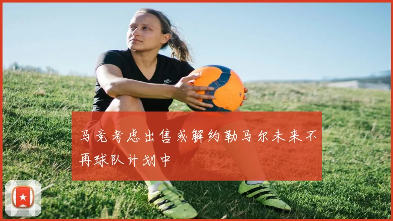 马竞考虑出售或解约勒马尔未来不再球队计划中