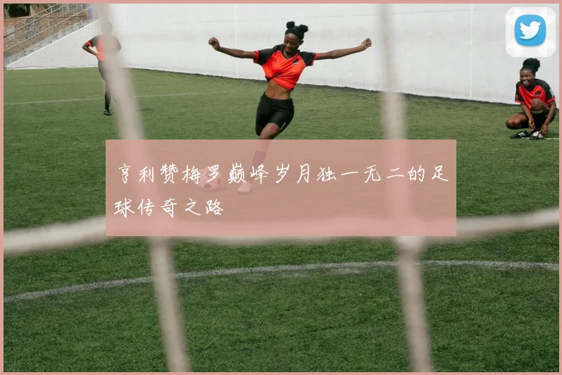 亨利赞梅罗巅峰岁月独一无二的足球传奇之路