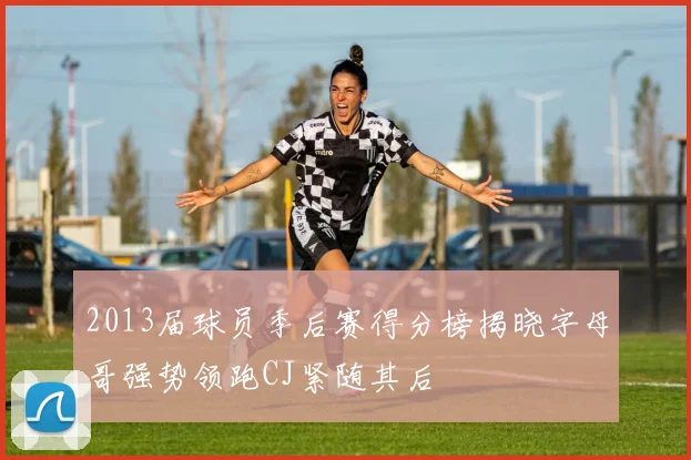 2013届球员季后赛得分榜揭晓字母哥强势领跑CJ紧随其后